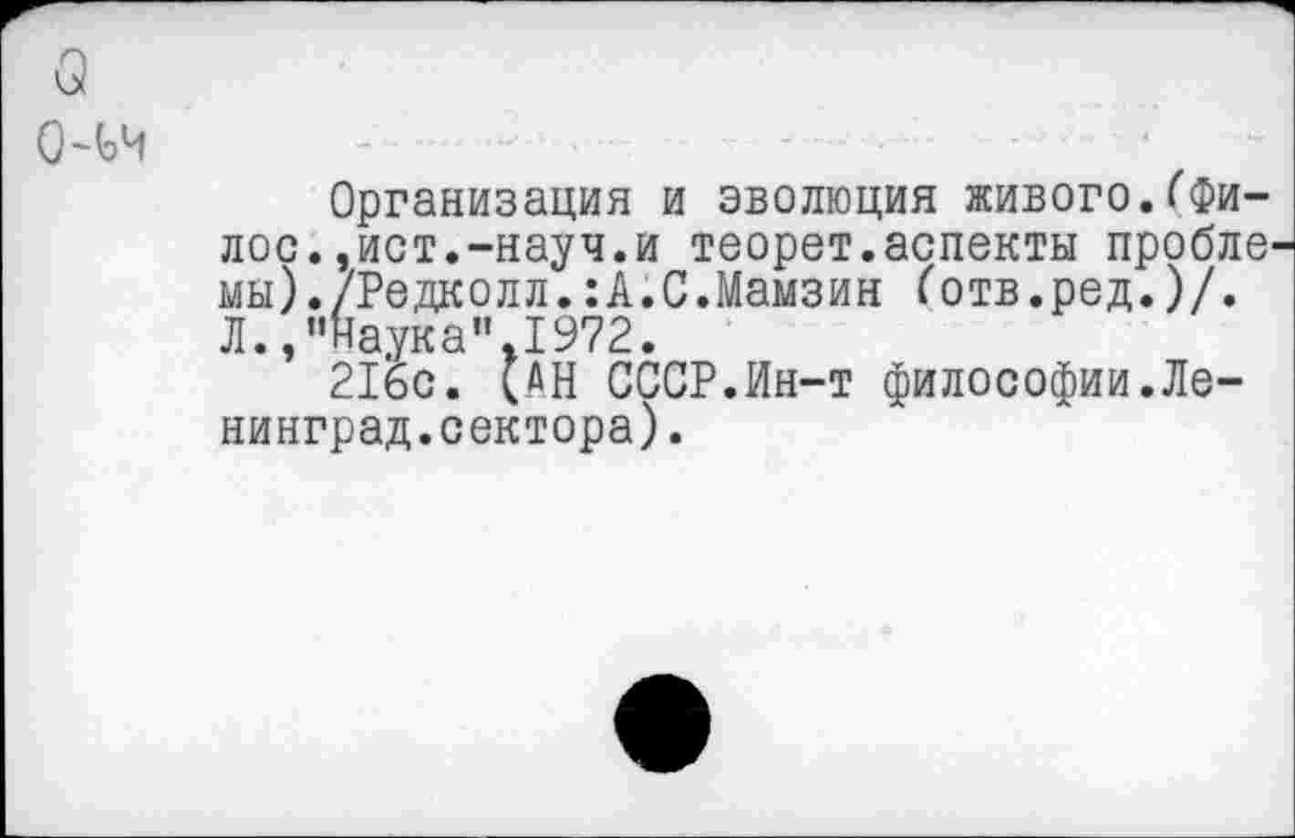 ﻿о
О~ьч
Организация и эволюция живого.(Фи-лос.,ист.-науч.и теорет.аспекты проблв' мы)./Редколл.:А.С.Мамзин ботв.ред.)/. Л.,"Наука”.1972.
216с. (АН СССР.Ин-т философии.Ленинград.сектора).